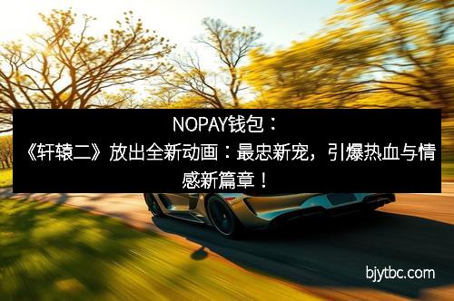 NOPAY钱包：《轩辕二》放出全新动画：最忠新宠，引爆热血与情感新篇章！